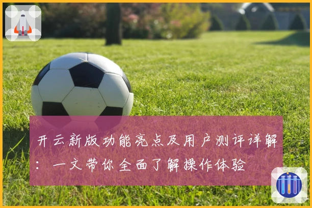 开云新版功能亮点及用户测评详解：一文带你全面了解操作体验