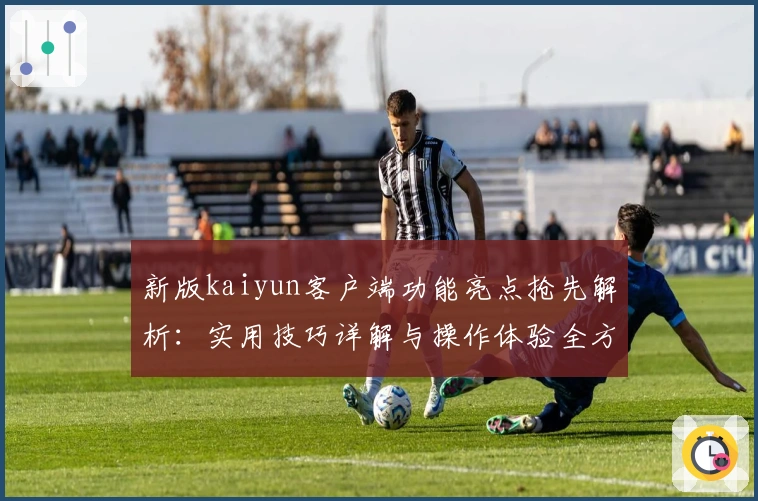 新版kaiyun客户端功能亮点抢先解析：实用技巧详解与操作体验全方位汇总